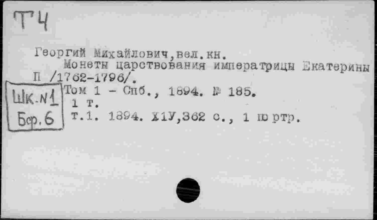 ﻿TH
Георгий Михайлович,вел.кн.
Монеты царствования императрицы Екатерины П /1702-1796/.
Том 1 - Спб., 1894. № 185.
1 т.
т.1. 1894. Х1У,3ö2 с., 1 шртр.
Бор .6